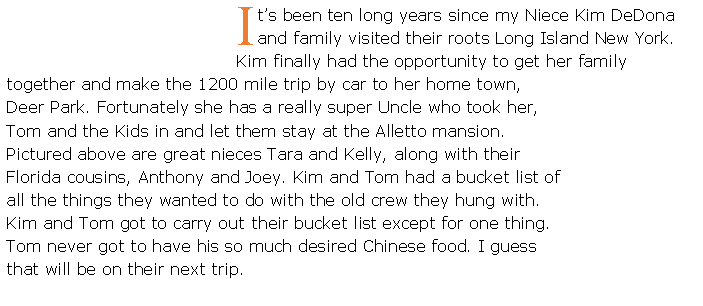 Text Box: It�s been ten long years since my Niece Kim DeDona and family visited their roots Long Island New York. Kim finally had the opportunity to get her family together and make the 1200 mile trip by car to her home town, Deer Park. Fortunately she has a really super Uncle who took her, Tom and the Kids in and let them stay at the Alletto mansion.  Pictured above are great nieces Tara and Kelly, along with their Florida cousins, Anthony and Joey. Kim and Tom had a bucket list of all the things they wanted to do with the old crew they hung with. Kim and Tom got to carry out their bucket list except for one thing. Tom never got to have his so much desired Chinese food. I guess that will be on their next trip.