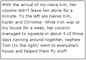 Text Box: With the arrival of my niece Kim, her cousins didn�t leave her alone for a minute. To the left are nieces Kim, Karen and Christine. While Kim was at my house for a week, her cousins managed to squeeze in about 5 of those days running around together, nephew Tom (to the right) went to everyone�s house and helped them fix stuff.